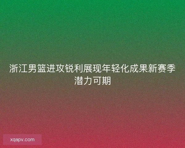 浙江男篮进攻锐利展现年轻化成果新赛季潜力可期