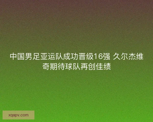 中国男足亚运队成功晋级16强 久尔杰维奇期待球队再创佳绩