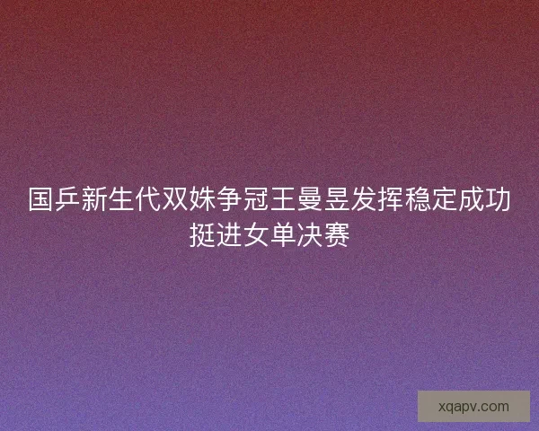 国乒新生代双姝争冠王曼昱发挥稳定成功挺进女单决赛