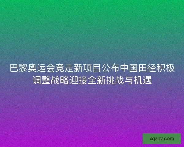 巴黎奥运会竞走新项目公布中国田径积极调整战略迎接全新挑战与机遇
