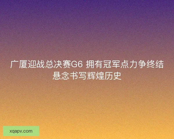 广厦迎战总决赛G6 拥有冠军点力争终结悬念书写辉煌历史