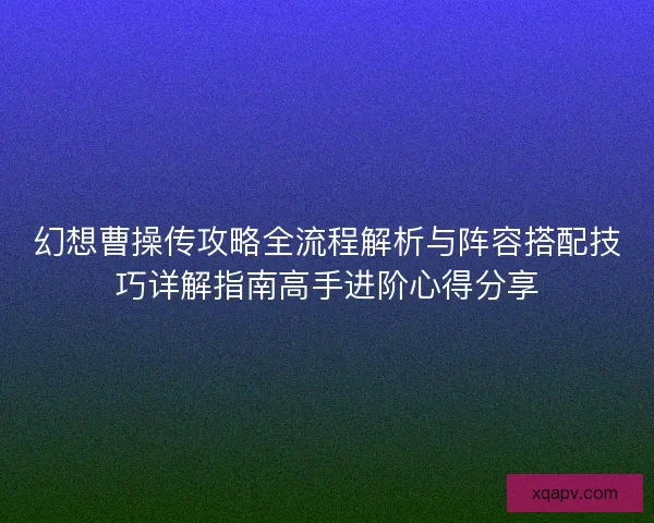 幻想曹操传攻略全流程解析与阵容搭配技巧详解指南高手进阶心得分享
